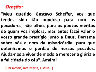 Oração:
“Meu querido Gustavo Scheffer, vos que
tendes sido tão bondoso para com os
pecadores, não olheis para os poucos méritos
de quem vos implora, mas antes fazei valer o
vosso grande prestígio junto a Deus. Derrama
sobre nós o dom da misericórdia, para que
obtenhamos o perdão de nossos pecados.
Ajuda-nos a viver de modo a merecer a glória e
a felicidade do céu”. Amém!
  (Pai Nosso, Ave Maria, Glória...)
 