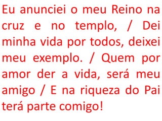 Eu anunciei o meu Reino na
cruz e no templo, / Dei
minha vida por todos, deixei
meu exemplo. / Quem por
amor der a vida, será meu
amigo / E na riqueza do Pai
terá parte comigo!
 