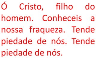 Ó Cristo, filho do
homem. Conheceis a
nossa fraqueza. Tende
piedade de nós. Tende
piedade de nós.
 
