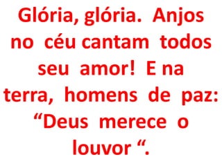 Glória, glória. Anjos
 no céu cantam todos
    seu amor! E na
terra, homens de paz:
   “Deus merece o
        louvor “.
 