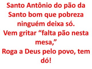 Santo Antônio do pão da
  Santo bom que pobreza
    ninguém deixa só.
Vem gritar “falta pão nesta
          mesa,”
Roga a Deus pelo povo, tem
            dó!
 
