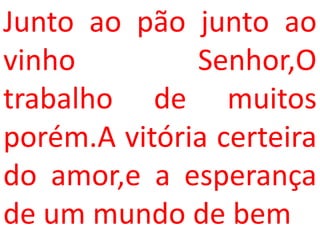 Junto ao pão junto ao
vinho         Senhor,O
trabalho de muitos
porém.A vitória certeira
do amor,e a esperança
de um mundo de bem
 