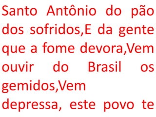 Santo Antônio do pão
dos sofridos,E da gente
que a fome devora,Vem
ouvir do Brasil os
gemidos,Vem
depressa, este povo te
 