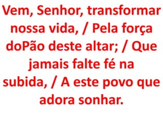 Vem, Senhor, transformar
  nossa vida, / Pela força
 doPão deste altar; / Que
    jamais falte fé na
subida, / A este povo que
      adora sonhar.
 