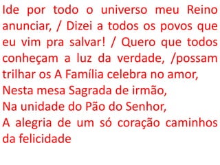 Ide por todo o universo meu Reino
anunciar, / Dizei a todos os povos que
eu vim pra salvar! / Quero que todos
conheçam a luz da verdade, /possam
trilhar os A Família celebra no amor,
Nesta mesa Sagrada de irmão,
Na unidade do Pão do Senhor,
A alegria de um só coração caminhos
da felicidade
 