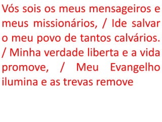 Vós sois os meus mensageiros e
meus missionários, / Ide salvar
o meu povo de tantos calvários.
/ Minha verdade liberta e a vida
promove, / Meu Evangelho
ilumina e as trevas remove
 