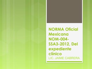 NORMA Oficial
Mexicana
NOM-004-
SSA3-2012, Del
expediente
clínico
LIC. JAIME CABRERA
 