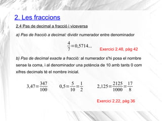 2. Les fraccions 
2.4 Pas de decimal a fracció i viceversa 
a) Pas de fracció a decimal: dividir numerador entre denominador 
Exercici 2.48, pàg 42 
Exercici 2.22, pàg 36 
47 
=0,5714... 
b) Pas de decimal exacte a fracció: al numerador s'hi posa el nombre 
sense la coma, i al denominador una potència de 10 amb tants 0 com 
xifres decimals té el nombre inicial. 
3,47=347 
100 
0,5= 5 
10=1 
2 
2,125=2125 
1000=17 
8 
 