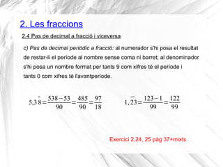 2. Les fraccions 
2.4 Pas de decimal a fracció i viceversa 
c) Pas de decimal periòdic a fracció: al numerador s'hi posa el resultat 
de restar-li el període al nombre sense coma ni barret; al denominador 
s'hi posa un nombre format per tants 9 com xifres té el període i 
tants 0 com xifres té l'avantperíode. 
Exercici 2.24, 25 pàg 37+mixts 
5,3 8 =538−53 
90 =485 
90 =97 
18 
1, 23=123−1 
99 =122 
99 
 