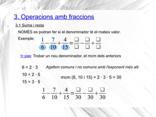 3. Operacions amb fraccions 
3.1 Suma i resta 
NOMÉS es podran fer si el denominador té el mateix valor. 
Exemple: 
16 
− 7 
10 4 
15= 
30− 
30 
30 
16 
7 
4 
− 10 15= 
 
− 
 
 
 
1r pas: Trobar un nou denominador, el mcm dels anteriors 
6 = 2 · 3 
10 = 2 · 5 
15 = 3 · 5 
Agafem comuns i no comuns amb l'exponent més alt: 
mcm (6, 10 i 15) = 2 · 3 · 5 = 30 
 