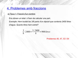 4. Problemes amb fraccions 
a) Tipus 1: Fracció d'un nombre 
Ens dónen un total i n'hem de calcular una part. 
Exemple: Hem buidat les 3/8 parts d'un dipòsit que contenia 2400 litres 
d'aigua. Quants litres hem extret? 
38 
· 2400=3· 2400 
8 =900 litres 
Problemes 46, 47, 53 i 54 
 