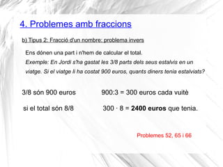 4. Problemes amb fraccions 
b) Tipus 2: Fracció d'un nombre: problema invers 
Ens dónen una part i n'hem de calcular el total. 
Exemple: En Jordi s'ha gastat les 3/8 parts dels seus estalvis en un 
viatge. Si el viatge li ha costat 900 euros, quants diners tenia estalviats? 
3/8 són 900 euros 900:3 = 300 euros cada vuitè 
si el total són 8/8 300 · 8 = 2400 euros que tenia. 
Problemes 52, 65 i 66 
 