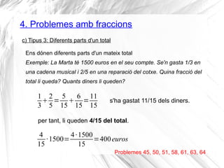 4. Problemes amb fraccions 
c) Tipus 3: Diferents parts d'un total 
Ens dónen diferents parts d'un mateix total 
Exemple: La Marta té 1500 euros en el seu compte. Se'n gasta 1/3 en 
una cadena musical i 2/5 en una reparació del cotxe. Quina fracció del 
total li queda? Quants diners li queden? 
Problemes 45, 50, 51, 58, 61, 63, 64 
13 
25 
= 5 
15 6 
15=11 
15 s'ha gastat 11/15 dels diners. 
per tant, li queden 4/15 del total. 
4 
·1500=4 ·1500 
=400 euros 
15 
15  