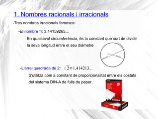 1. Nombres racionals i irracionals 
-Tres nombres irracionals famosos: 
-El nombre π: 3,14159265... 
En qualsevol circumferència, és la constant que surt de dividir 
la seva longitud entre el seu diàmetre 
-L'arrel quadrada de 2: 
 2=1,414213... 
S'utilitza com a constant de proporcionalitat entre els costats 
del sistema DIN-A de fulls de paper. 
 