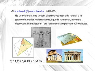 -El nombre Φ (fi) o nombre d'or: 1,618033... 
És una constant que trobem diverses vegades a la natura, a la 
geometria, o a les matemàtiques, i que la humanitat, havent-la 
descobert, l'ha utilitzat en l'art, l'arquitectura o per construir objectes. 
0,1,1,2,3,5,8,13,21,34,55,... 
 