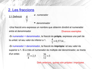 2. Les fraccions 
2.1 Definició 
Diversos exemples 
-Si numerador < denominador, la fracció és pròpia, expressa una part de 
la unitat i el seu valor és inferior a 1. 
Dels anteriors, quines són pròpies i impròpies 
47 
numerador 
denominador 
-Una fracció ens expressa un nombre que obtenim dividint el numerador 
entre el denominador 
47 
=0,5714... 
-Si numerador > denominador, la fracció és impròpia i el seu valor és 
superior a 1. Si a més el numerador és múltiple del denominador, es tracta 
d'un enter. 10 
4 =2,5 36 
12=3 
 