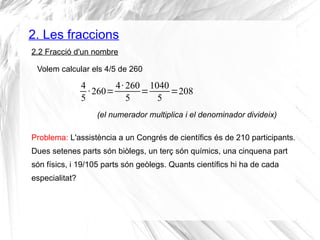 2. Les fraccions 
2.2 Fracció d'un nombre 
Volem calcular els 4/5 de 260 
45 
· 260=4· 260 
5 =1040 
5 =208 
(el numerador multiplica i el denominador divideix) 
Problema: L'assistència a un Congrés de científics és de 210 participants. 
Dues setenes parts són biòlegs, un terç són químics, una cinquena part 
són físics, i 19/105 parts són geòlegs. Quants científics hi ha de cada 
especialitat? 
 