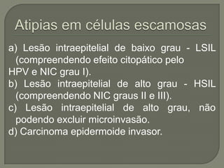 a) Lesão intraepitelial de baixo grau - LSIL
(compreendendo efeito citopático pelo
HPV e NIC grau I).
b) Lesão intraepitelial de alto grau - HSIL
(compreendendo NIC graus II e III).
c) Lesão intraepitelial de alto grau, não
podendo excluir microinvasão.
d) Carcinoma epidermoide invasor.
 