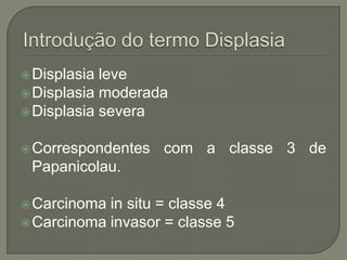 Displasia leve
Displasia moderada
Displasia severa
Correspondentes com a classe 3 de
Papanicolau.
Carcinoma in situ = classe 4
Carcinoma invasor = classe 5
 