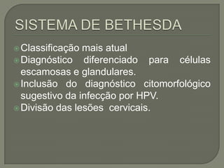 Classificação mais atual
Diagnóstico diferenciado para células
escamosas e glandulares.
Inclusão do diagnóstico citomorfológico
sugestivo da infecção por HPV.
Divisão das lesões cervicais.
 
