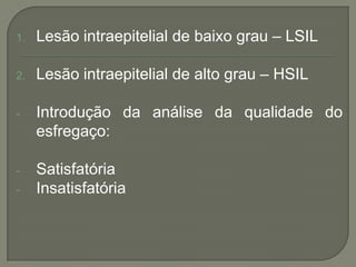 1. Lesão intraepitelial de baixo grau – LSIL
2. Lesão intraepitelial de alto grau – HSIL
- Introdução da análise da qualidade do
esfregaço:
- Satisfatória
- Insatisfatória
 