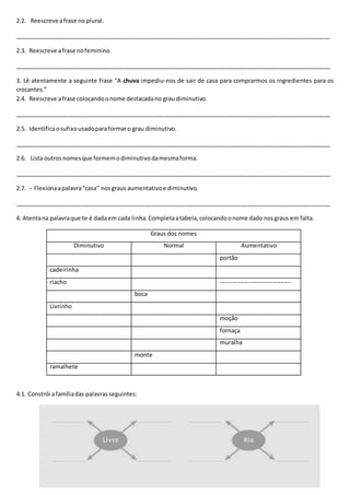 2.2. Reescreve afrase no plural.
__________________________________________________________________________________________________
2.3. Reescreve afrase nofeminino.
__________________________________________________________________________________________________
3. Lê atentamente a seguinte frase “A chuva impediu-nos de sair de casa para comprarmos os ingredientes para os
crocantes.”
2.4. Reescreve afrase colocandoonome destacadano grau diminutivo.
__________________________________________________________________________________________________
2.5. Identificaosufixousadoparaformaro grau diminutivo.
__________________________________________________________________________________________________
2.6. Lista outrosnomesque formemodiminutivodamesmaforma.
__________________________________________________________________________________________________
2.7. – Flexionaapalavra“casa” nosgraus aumentativoe diminutivo.
__________________________________________________________________________________________________
4. Atentana palavraque te é dadaem cada linha.Completaatabela,colocandoonome dadonosgraus em falta.
Graus dos nomes
Diminutivo Normal Aumentativo
portão
cadeirinha
riacho -----------------------------------
boca
Livrinho
moção
fornaça
muralha
monte
ramalhete
4.1. Constrói afamíliadas palavrasseguintes:
 
