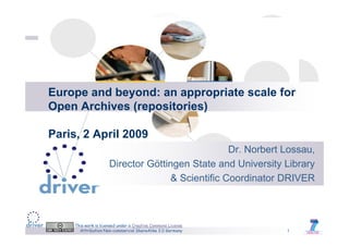 Europe and beyond: an appropriate scale for
Open Archives (repositories)

Paris, 2 April 2009
                                                  Dr.
                                                  Dr Norbert Lossau
                                                             Lossau,
                      Director Göttingen State and University Library
                                    & Scientific Coordinator DRIVER



     This work is licensed under a Creative Commons License
       Attribution Non-commercial ShareAlike 2.0 Germany      1
 