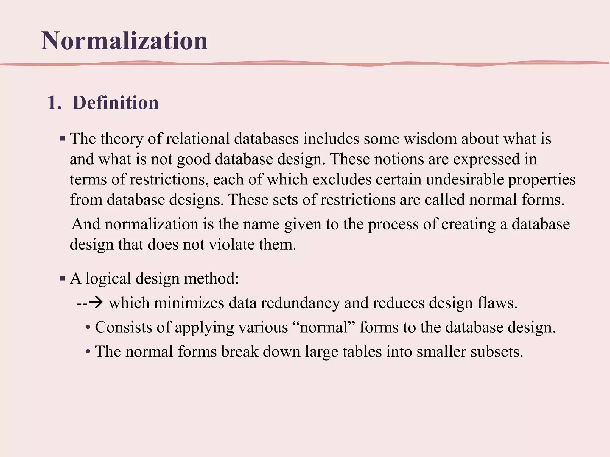 Normalization
1. Definition
▪ The theory of relational databases includes some wisdom about what is
and what is not good database design. These notions are expressed in
terms of restrictions, each of which excludes certain undesirable properties
from database designs. These sets of restrictions are called normal forms.
And normalization is the name given to the process of creating a database
design that does not violate them.
▪ A logical design method:
-- which minimizes data redundancy and reduces design flaws.
• Consists of applying various “normal” forms to the database design.
• The normal forms break down large tables into smaller subsets.

 