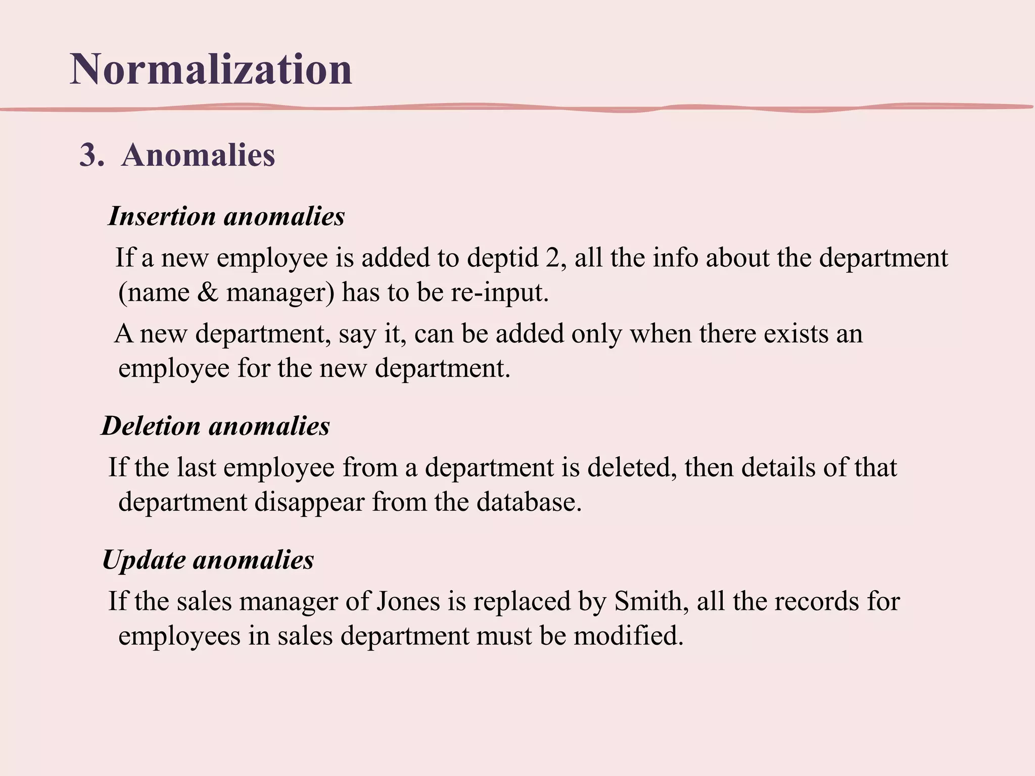 Normalization
3. Anomalies
Insertion anomalies
If a new employee is added to deptid 2, all the info about the department
(name & manager) has to be re-input.
A new department, say it, can be added only when there exists an
employee for the new department.

Deletion anomalies
If the last employee from a department is deleted, then details of that
department disappear from the database.
Update anomalies
If the sales manager of Jones is replaced by Smith, all the records for
employees in sales department must be modified.

 
