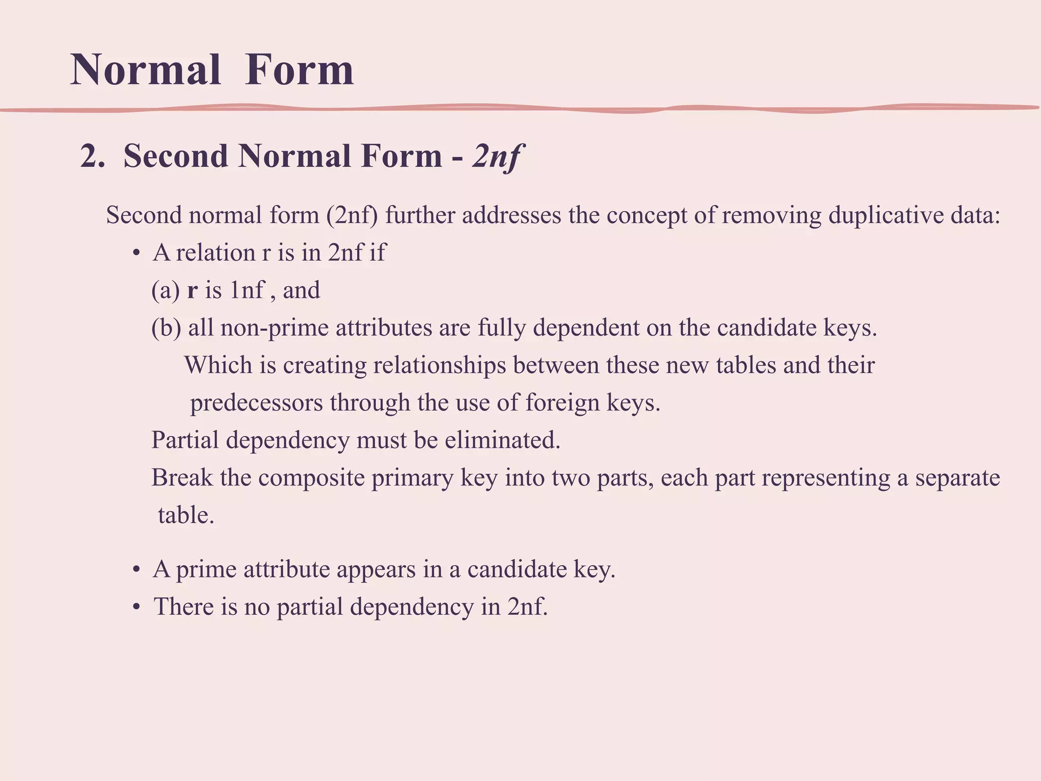 Normal Form
2. Second Normal Form - 2nf
Second normal form (2nf) further addresses the concept of removing duplicative data:
• A relation r is in 2nf if
(a) r is 1nf , and
(b) all non-prime attributes are fully dependent on the candidate keys.
Which is creating relationships between these new tables and their
predecessors through the use of foreign keys.
Partial dependency must be eliminated.
Break the composite primary key into two parts, each part representing a separate
table.
• A prime attribute appears in a candidate key.
• There is no partial dependency in 2nf.

 