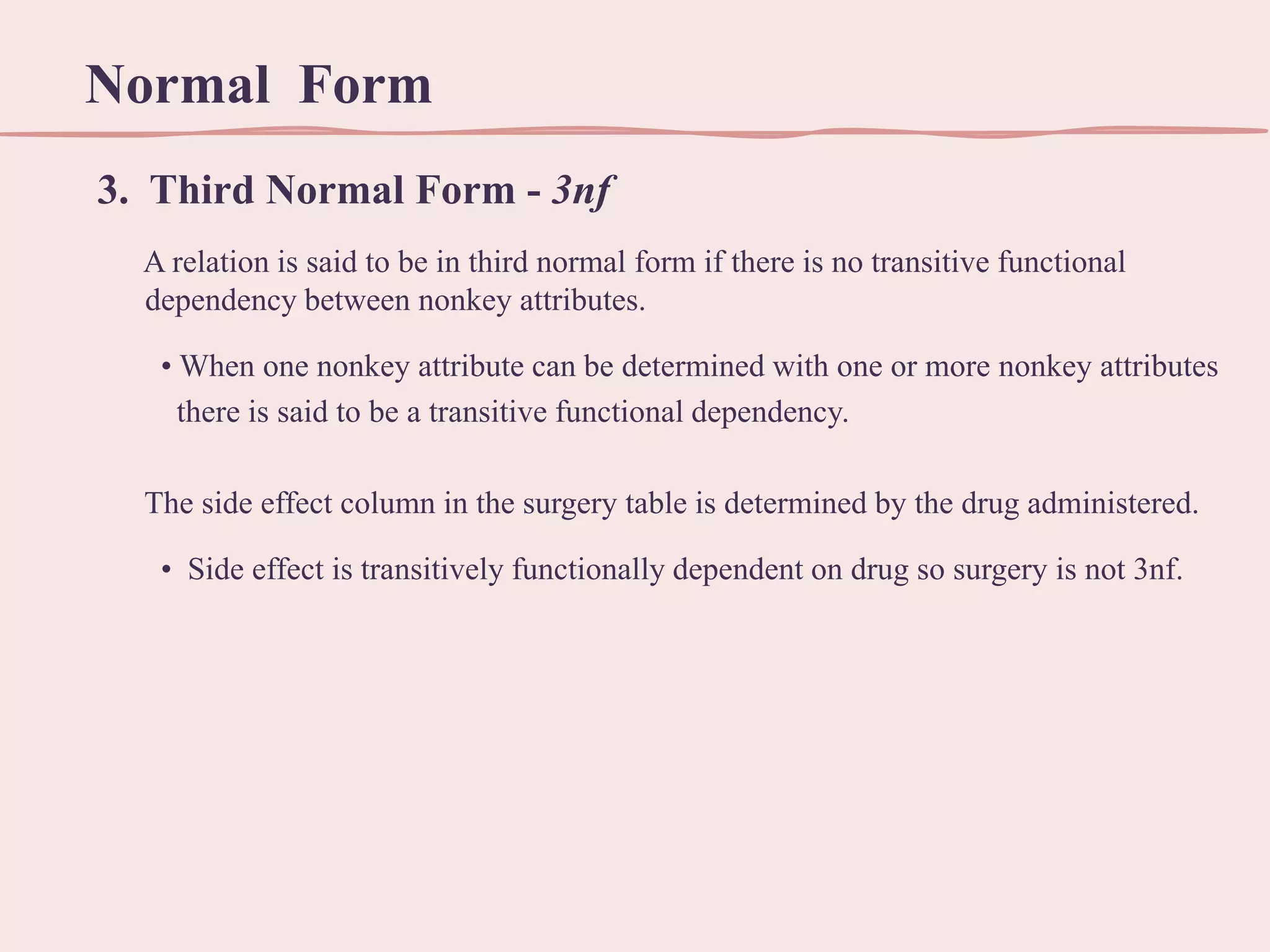 Normal Form
3. Third Normal Form - 3nf
A relation is said to be in third normal form if there is no transitive functional
dependency between nonkey attributes.
• When one nonkey attribute can be determined with one or more nonkey attributes
there is said to be a transitive functional dependency.
The side effect column in the surgery table is determined by the drug administered.
• Side effect is transitively functionally dependent on drug so surgery is not 3nf.

 