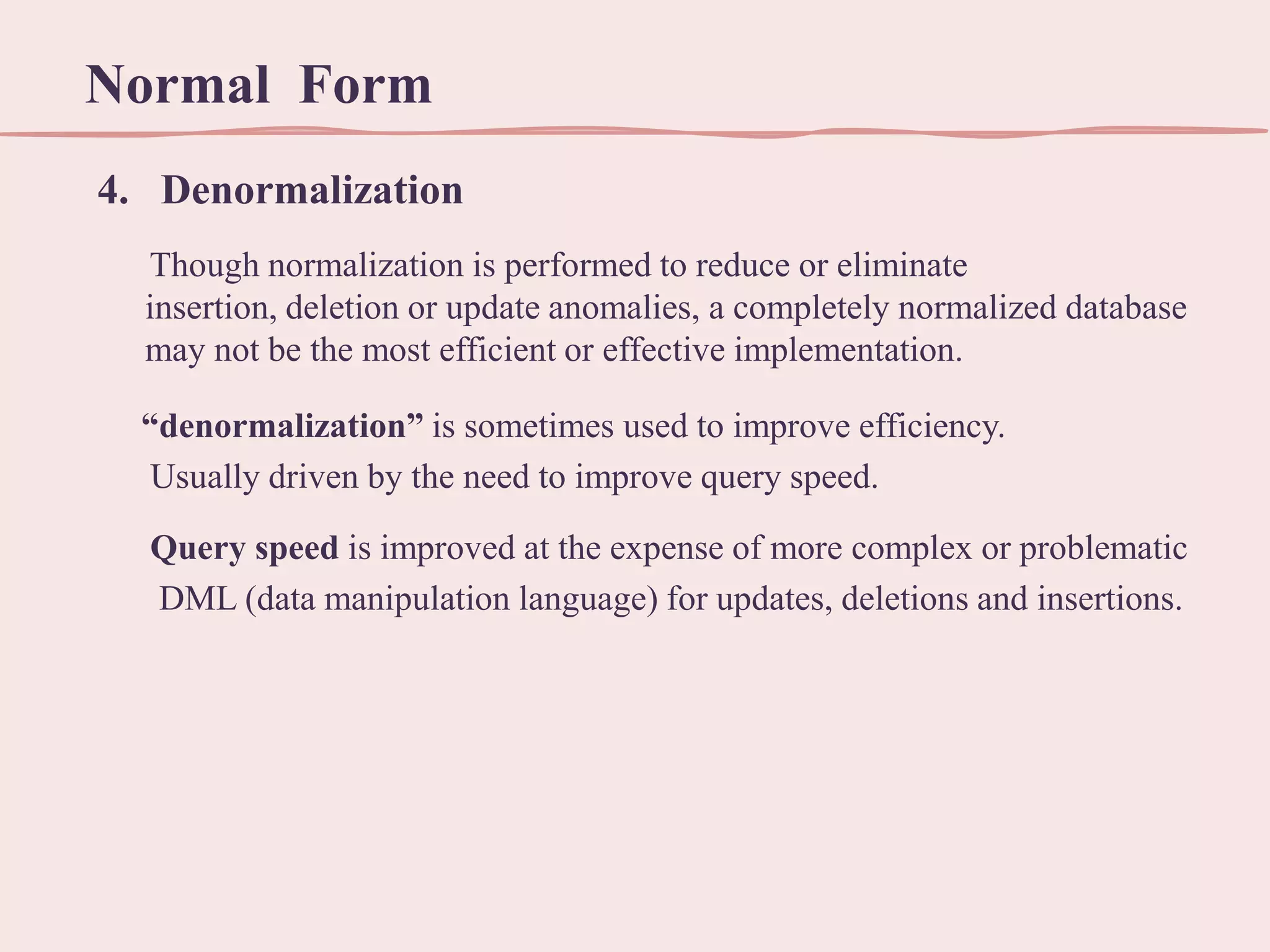 Normal Form
4. Denormalization
Though normalization is performed to reduce or eliminate
insertion, deletion or update anomalies, a completely normalized database
may not be the most efficient or effective implementation.
“denormalization” is sometimes used to improve efficiency.
Usually driven by the need to improve query speed.
Query speed is improved at the expense of more complex or problematic
DML (data manipulation language) for updates, deletions and insertions.

 