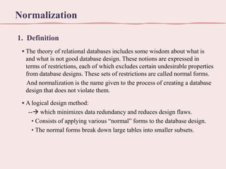 Normalization
1. Definition
▪ The theory of relational databases includes some wisdom about what is
and what is not good database design. These notions are expressed in
terms of restrictions, each of which excludes certain undesirable properties
from database designs. These sets of restrictions are called normal forms.
And normalization is the name given to the process of creating a database
design that does not violate them.
▪ A logical design method:
-- which minimizes data redundancy and reduces design flaws.
• Consists of applying various “normal” forms to the database design.
• The normal forms break down large tables into smaller subsets.

 