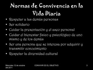 Normas de Convivencia en la Vida Diaria Respetar a las demás personas Ser solidario Cuidar la presentación y el aseo personal Cuidar el bienestar físico y psicológico de uno mismo y de los demás Ser una persona que se interesa por adquirir y transmitir conocimiento Respetar la diversidad cultural Miercoles 12 de octubre del 2011 CONVIVIR ES EL OBJETIVO 