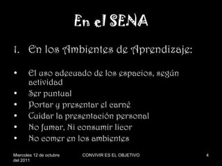 En el SENA En los Ambientes de Aprendizaje: El uso adecuado de los espacios, según actividad Ser puntual Portar y presentar el carné Cuidar la presentación personal No fumar, Ni consumir licor No comer en los ambientes Miercoles 12 de octubre del 2011 CONVIVIR ES EL OBJETIVO 