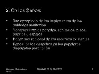 2.  En los Baños: Uso apropiado de los implementos de las unidades sanitarias Mantener limpias paredes, sanitarios, pisos, puertas y espejos Hacer uso racional de los recursos existentes Depositar los desechos en las papeleras dispuestas para tal fin Miercoles 12 de octubre del 2011 CONVIVIR ES EL OBJETIVO 