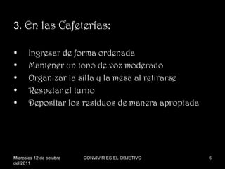 3.  En las Cafeterías: Ingresar de forma ordenada Mantener un tono de voz moderado Organizar la silla y la mesa al retirarse Respetar el turno  Depositar los residuos de manera apropiada Miercoles 12 de octubre del 2011 CONVIVIR ES EL OBJETIVO 