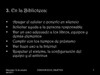 3 .  En la Biblioteca: Apagar el celular o ponerlo en silencio Solicitar ayuda a la persona responsable Dar un uso adecuado a los libros, equipos y demás elementos Cumplir con los tiempos de préstamo Dar buen uso a la Internet Respetar el sistema, la configuración del equipo y el antivirus Miercoles 12 de octubre del 2011 CONVIVIR ES EL OBJETIVO 