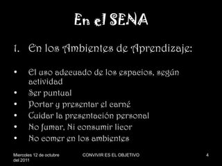 En el SENA
1. En los Ambientes de Aprendizaje:

•      El uso adecuado de los espacios, según
       actividad
•      Ser puntual
•      Portar y presentar el carné
•      Cuidar la presentación personal
•      No fumar, Ni consumir licor
•      No comer en los ambientes
Miercoles 12 de octubre    CONVIVIR ES EL OBJETIVO   4
del 2011
 