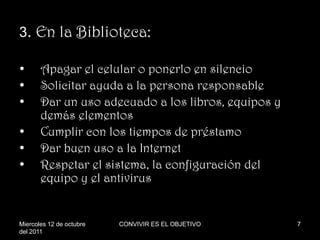 3. En la Biblioteca:

•      Apagar el celular o ponerlo en silencio
•      Solicitar ayuda a la persona responsable
•      Dar un uso adecuado a los libros, equipos y
       demás elementos
•      Cumplir con los tiempos de préstamo
•      Dar buen uso a la Internet
•      Respetar el sistema, la configuración del
       equipo y el antivirus


Miercoles 12 de octubre   CONVIVIR ES EL OBJETIVO    7
del 2011
 