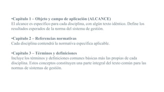 •Capítulo 1 – Objeto y campo de aplicación (ALCANCE)
El alcance es específico para cada disciplina, con algún texto idéntico. Define los
resultados esperados de la norma del sistema de gestión.
•Capítulo 2 – Referencias normativas
Cada disciplina contendrá la normativa específica aplicable.
•Capítulo 3 – Términos y definiciones
Incluye los términos y definiciones comunes básicas más las propias de cada
disciplina. Estos conceptos constituyen una parte integral del texto común para las
normas de sistemas de gestión.
 