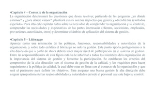 •Capítulo 4 – Contexto de la organización
La organización determinará las cuestiones que desea resolver, partiendo de las preguntas ¿en dónde
estamos? y ¿para dónde vamos?, planteará cuáles son los impactos que genera y obtendrá los resultados
esperados. Para ello este capítulo habla sobre la necesidad de comprender la organización y su contexto,
comprender las necesidades y expectativas de las partes interesadas (clientes, accionistas, empleados,
proveedores, autoridades, otros) y determinar el ámbito de aplicación del sistema de gestión.
•Capítulo 5 – Liderazgo
Aparece como una reiteración de las políticas, funciones, responsabilidades y autoridades de la
organización, y sobre todo enfatiza el liderazgo no solo la gestión. Este punto aporta protagonismo a la
alta dirección que a partir de ahora deberá tener mayor nivel de participación en el sistema de gestión.
Entre las responsabilidades de esta figura está la de informar a todos los miembros dela organización de
la importancia del sistema de gestión y fomentar la participación. Se establecen los criterios del
compromiso de la alta dirección con el sistema de gestión de la calidad, y los requisitos para hacer
seguimiento a la política de calidad, la cual debe estar en línea con el contexto de la organización y que
será el parámetro para definir los objetivos. Para asegurar una buena gestión la alta dirección debe
asignar apropiadamente las responsabilidades y autoridades en todo el personal que este bajo su control.
 