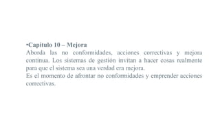 •Capítulo 10 – Mejora
Aborda las no conformidades, acciones correctivas y mejora
continua. Los sistemas de gestión invitan a hacer cosas realmente
para que el sistema sea una verdad era mejora.
Es el momento de afrontar no conformidades y emprender acciones
correctivas.
 