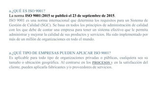 a.¿QUÉ ES ISO 9001?
La norma ISO 9001:2015 se publicó el 23 de septiembre de 2015.
ISO 9001 es una norma internacional que determina los requisitos para un Sistema de
Gestión de Calidad (SGC). Se basa en todos los principios de administración de calidad
con los que debe de contar una empresa para tener un sistema efectivo que le permita
administrar y mejorar la calidad de sus productos y servicios. Ha sido implementado por
más de un millón de organizaciones en todo el mundo.
a.¿QUÉ TIPO DE EMPRESAS PUEDEN APLICAR ISO 9001?
Es aplicable para todo tipo de organizaciones privadas o públicas, cualquiera sea su
tamaño o ubicación geográfica. Al centrarse en los PROCESOS y en la satisfacción del
cliente, pueden aplicarla fabricantes y/o proveedores de servicios.
 