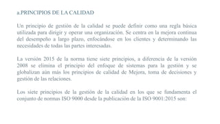 a.PRINCIPIOS DE LA CALIDAD
Un principio de gestión de la calidad se puede definir como una regla básica
utilizada para dirigir y operar una organización. Se centra en la mejora continua
del desempeño a largo plazo, enfocándose en los clientes y determinando las
necesidades de todas las partes interesadas.
La versión 2015 de la norma tiene siete principios, a diferencia de la versión
2008 se elimina el principio del enfoque de sistemas para la gestión y se
globalizan aún más los principios de calidad de Mejora, toma de decisiones y
gestión de las relaciones.
Los siete principios de la gestión de la calidad en los que se fundamenta el
conjunto de normas ISO 9000 desde la publicación de la ISO 9001:2015 son:
 
