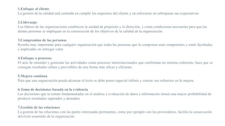 1.Enfoque al cliente
La gestión de la calidad está centrada en cumplir los requisitos del cliente y en esforzarse en sobrepasar sus expectativas.
2.Liderazgo
Los líderes de las organizaciones establecen la unidad de propósito y la dirección, y crean condiciones necesarias para que las
demás personas se impliquen en la consecución de los objetivos de la calidad de la organización.
3.Compromiso de las personas
Resulta muy importante para cualquier organización que todas las personas que la componen sean competentes y estén facultadas
e implicadas en entregar valor.
4.Enfoque a procesos
El acto de entender y gestionar las actividades como procesos interrelacionados que conforman un sistema coherente, hace que se
consigan resultados afines y previsibles de una forma más eficaz y eficiente.
5.Mejora continua
Para que una organización pueda alcanzar el éxito se debe poner especial énfasis y centrar sus esfuerzos en la mejora.
6.Toma de decisiones basada en la evidencia
Las decisiones que se toman fundamentadas en el análisis y evaluación de datos e información tienen una mayor probabilidad de
producir resultados esperados y deseados.
7.Gestión de las relaciones
La gestión de las relaciones con las partes interesadas pertinentes, como por ejemplo con los proveedores, facilita la consecución
del éxito sostenido de la organización.
 