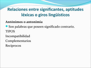 Relaciones entre significantes, aptitudes
        léxicas o giros lingüísticos
Antónimos o antonimia
Son palabras que poseen significado contrario.
TIPOS
Incompatibilidad
Complementarios
Recíprocos
 