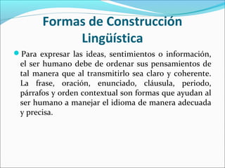Formas de Construcción
            Lingüística
Para expresar las ideas, sentimientos o información,
 el ser humano debe de ordenar sus pensamientos de
 tal manera que al transmitirlo sea claro y coherente.
 La frase, oración, enunciado, cláusula, periodo,
 párrafos y orden contextual son formas que ayudan al
 ser humano a manejar el idioma de manera adecuada
 y precisa.
 