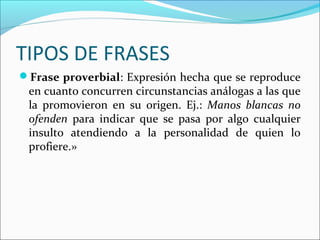 TIPOS DE FRASES
Frase proverbial: Expresión hecha que se reproduce
 en cuanto concurren circunstancias análogas a las que
 la promovieron en su origen. Ej.: Manos blancas no
 ofenden para indicar que se pasa por algo cualquier
 insulto atendiendo a la personalidad de quien lo
 profiere.»
 