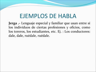 EJEMPLOS DE HABLA
Jerga .- Lenguaje especial y familiar que usan entre sí
los individuos de ciertas profesiones y oficios, como
los toreros, los estudiantes, etc. Ej. : Los conductores:
dale, dale, ruédale, ruédale.
 